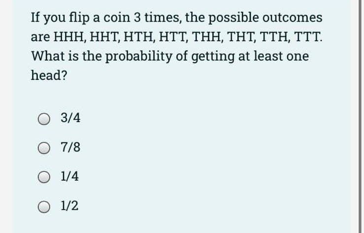 If you flip a coin 3 times, the possible outcomes
are HHH, HHT, HTH, HTT, THH, THT, TTH, TTT.
What is the probability of getting at least one
head?
3/4
O 7/8
O 1/4
O 1/2