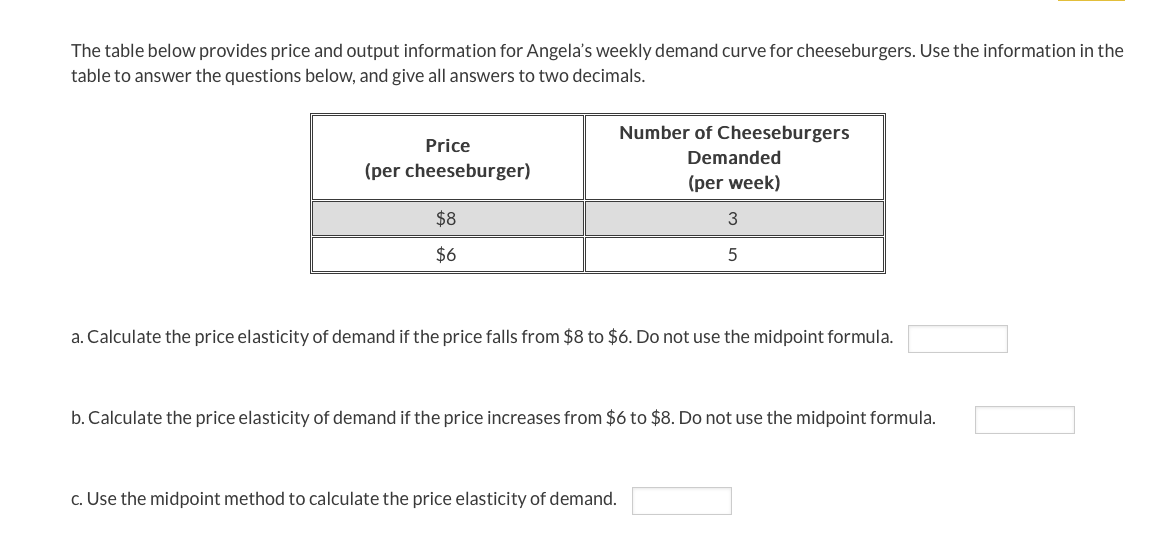 The table below provides price and output information for Angela's weekly demand curve for cheeseburgers. Use the information in the
table to answer the questions below, and give all answers to two decimals.
Number of Cheeseburgers
Price
Demanded
(per cheeseburger)
(per week)
$8
$6
a. Calculate the price elasticity of demand if the price falls from $8 to $6. Do not use the midpoint formula.
b. Calculate the price elasticity of demand if the price increases from $6 to $8. Do not use the midpoint formula.
c. Use the midpoint method to calculate the price elasticity of demand.
