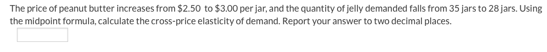 The price of peanut butter increases from $2.50 to $3.00 per jar, and the quantity of jelly demanded falls from 35 jars to 28 jars. Using
the midpoint formula, calculate the cross-price elasticity of demand. Report your answer to two decimal places.
