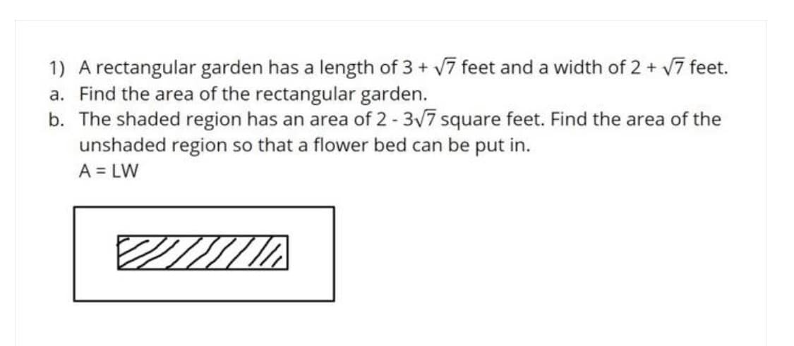 1) A rectangular garden has a length of 3 + 7 feet and a width of 2 + V7 feet.
a. Find the area of the rectangular garden.
b. The shaded region has an area of 2 - 3v7 square feet. Find the area of the
unshaded region so that a flower bed can be put in.
A = LW
