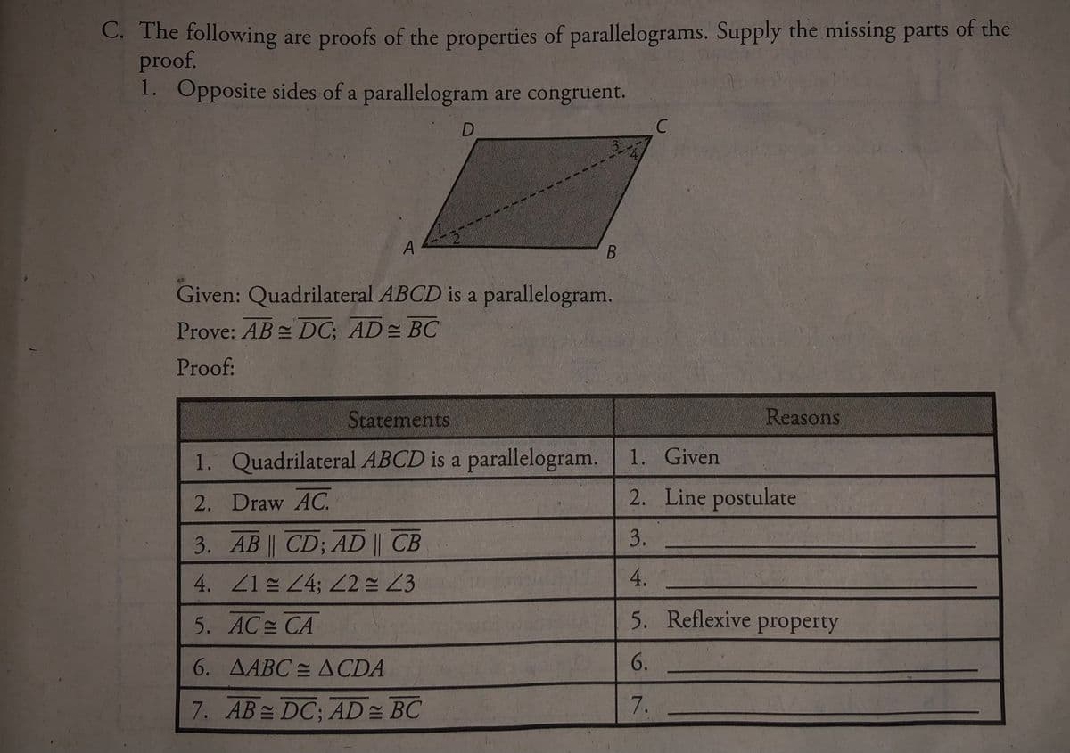 C. The following are proofs of the properties of parallelograms. Supply the missing parts of the
proof.
1. Opposite sides of a parallelogram are congruent.
A
Given: Quadrilateral ABCD is a parallelogram.
Prove: AB DC; AD= BC
Proof:
Scatements
Reasons
1. Quadrilateral ABCD is a parallelogram.
1. Given
2. Draw AC.
2. Line postulate
3. AB | CD; AD || CB
4. ZlE 24; 22 23
5. AC CA
5. Reflexive property
6. AABC = ACDA
7. AB DC; AD = BC
7.
23.
456
