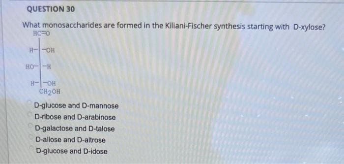 QUESTION 30
What monosaccharides are formed in the Kiliani-Fischer synthesis starting with D-xylose?
HC O
H--OH
HO-H
H--OH
CH₂OH
D-glucose and D-mannose
D-ribose and D-arabinose
D-galactose and D-talose
D-allose and D-altrose
D-glucose and D-idose