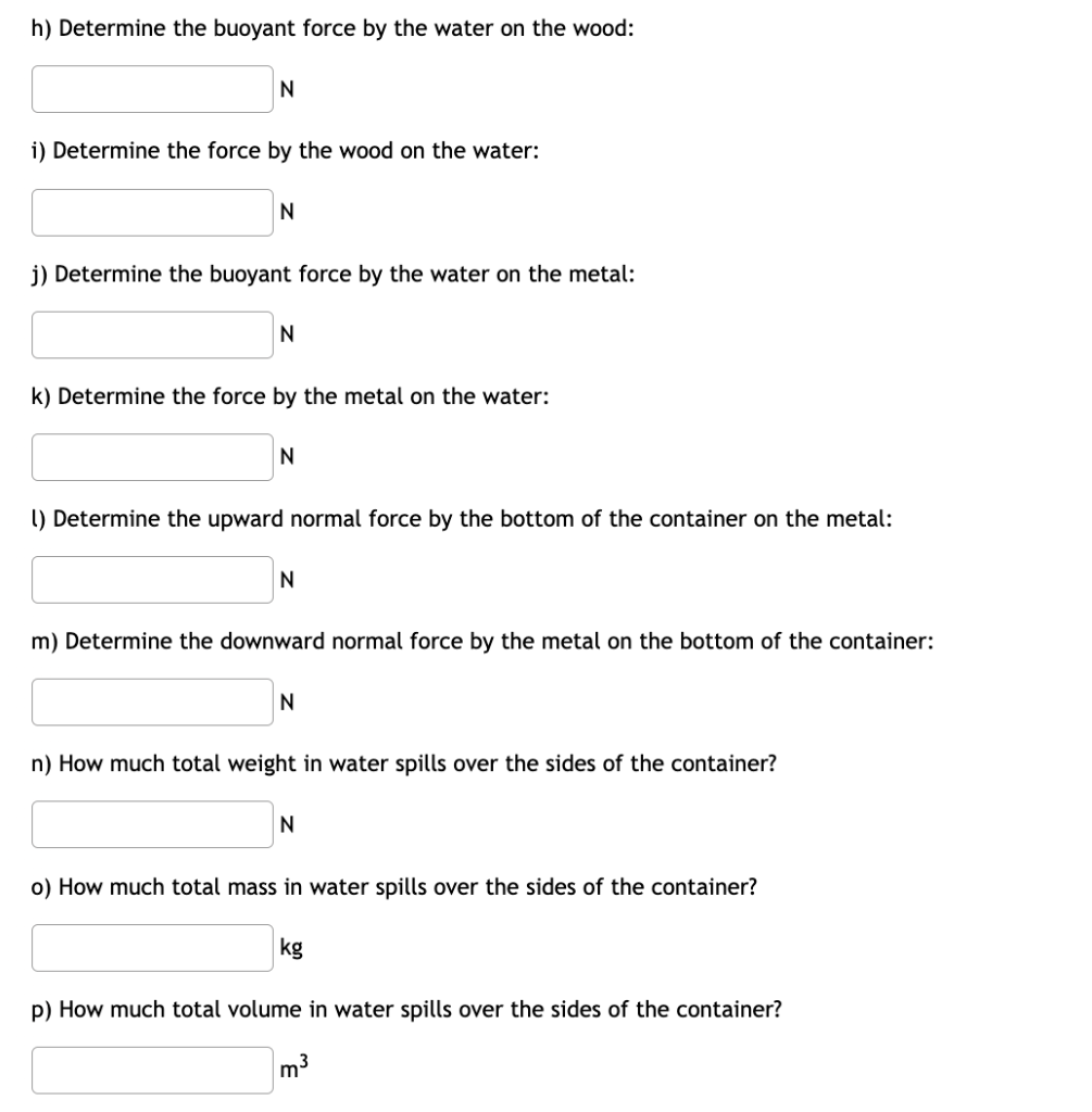 h) Determine the buoyant force by the water on the wood:
N
i) Determine the force by the wood on the water:
N
j) Determine the buoyant force by the water on the metal:
N
k) Determine the force by the metal on the water:
N
1) Determine the upward normal force by the bottom of the container on the metal:
N
m) Determine the downward normal force by the metal on the bottom of the container:
N
n) How much total weight in water spills over the sides of the container?
N
o) How much total mass in water spills over the sides of the container?
p) How much total volume in water spills over the sides of the container?
m³