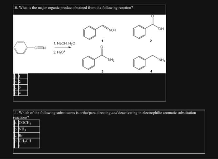 10. What is the major organic product obtained from the following reaction?
b. 1
b. 2
k. 13
-CEN
1. NaOH. H₂O
2 H₂O*
3
NOH
"NH₂
OH
NH₂
11. Which of the following substituents is ortho/para directing and deactivating in electrophilic aromatic substitution
reactions?
COCH,
|b.NH,
c. Br
d. CH₂CH