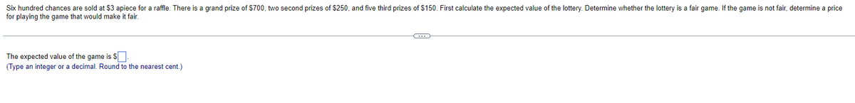 Six hundred chances are sold at $3 apiece for a raffle. There is a grand prize of $700, two second prizes of $250, and five third prizes of $150. First calculate the expected value of the lottery. Determine whether the lottery is a fair game. If the game is not fair, determine a price
for playing the game that would make it fair.
The expected value of the game is $.
(Type an integer or a decimal. Round to the nearest cent.)