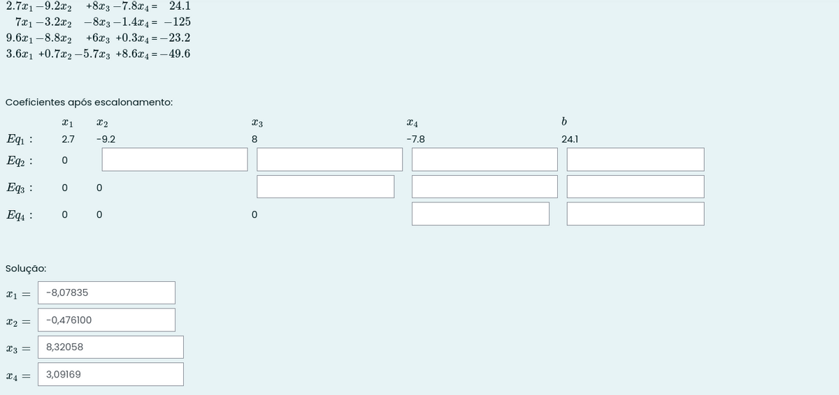 +8x3 –7.8x4 = 24.1
721 -3.2а2 —843 — 1.424 3 —125
2.7x1 –9.2x2
9.6x1 -8.8x2 +6x3 +0.3x4 = -23.2
3.6x1 +0.7x2 –5.7x3 +8.6x4=-49.6
Coeficientes após escalonamento:
b
Eqı :
2.7
-9.2
8
-7.8
24.1
Eq2 :
Eqz :
Eq4 :
Solução:
-8,07835
X2 =
-0,476100
x3 =
8,32058
X4 =
3,09169
