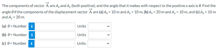The components of vector A are Ax and Ay (both positive), and the angle that it makes with respect to the positive x axis is 8. Find the
angle if the components of the displacement vector A are (a) Ax 10 m and Ay - 10 m, (b) Ax-20 m and Ay - 10 m, and (c) Ax - 10 m
and Ay - 20 m.
(a) 9-Number i
(b) 9- Number i
(c) e-Number i
Units
Units
Units