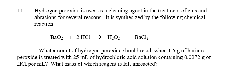 III.
Hydrogen peroxide is used as a cleaning agent in the treatment of cuts and
abrasions for several reasons. It is synthesized by the following chemical
reaction.
BaO2 + 2HC → H₂O₂ + BaCl₂
What amount of hydrogen peroxide should result when 1.5 g of barium
peroxide is treated with 25 mL of hydrochloric acid solution containing 0.0272 g of
HCI per mL? What mass of which reagent is left unreacted?