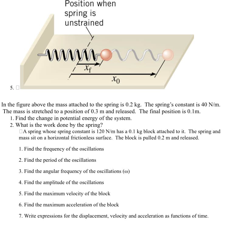 5. O
Position when
spring is
unstrained
wwwww
Xf
Xo
In the figure above the mass attached to the spring is 0.2 kg. The spring's constant is 40 N/m.
The mass is stretched to a position of 0.3 m and released. The final position is 0.1m.
1. Find the change in potential energy of the system.
2. What is the work done by the spring?
A spring whose spring constant is 120 N/m has a 0.1 kg block attached to it. The spring and
mass sit on a horizontal frictionless surface. The block is pulled 0.2 m and released.
1. Find the frequency of the oscillations
2. Find the period of the oscillations
3. Find the angular frequency of the oscillations (0)
4. Find the amplitude of the oscillations
5. Find the maximum velocity of the block
6. Find the maximum acceleration of the block
7. Write expressions for the displacement, velocity and acceleration as functions of time.