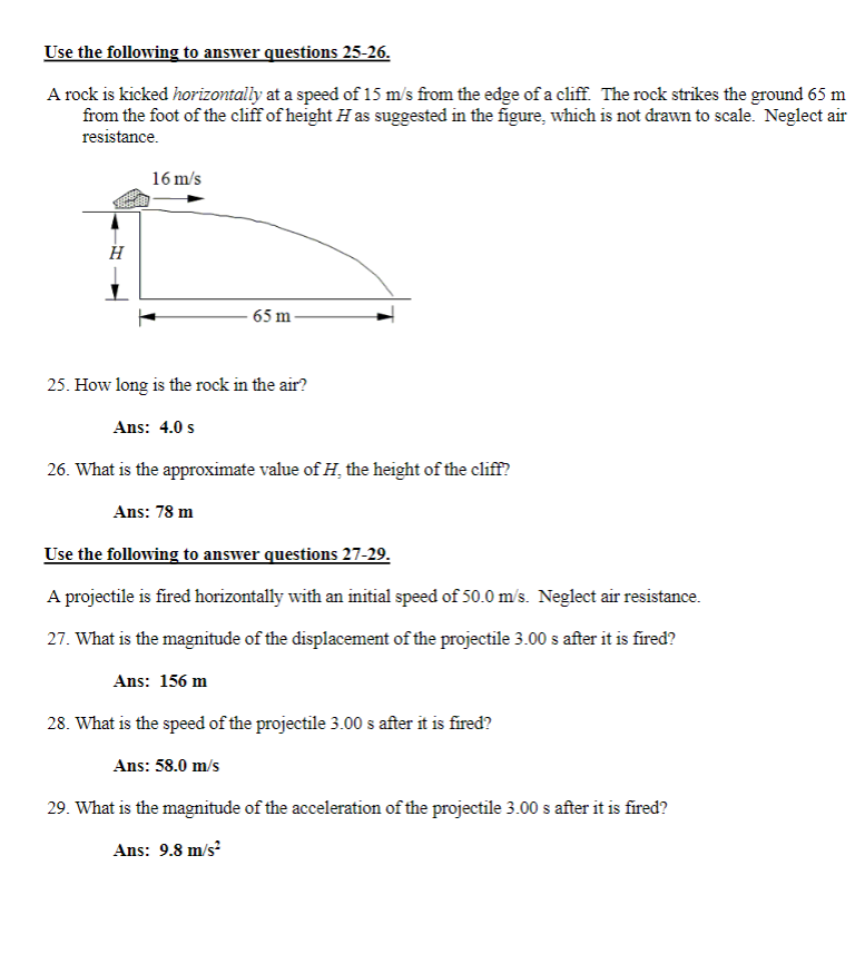 Use the following to answer questions 25-26.
A rock is kicked horizontally at a speed of 15 m/s from the edge of a cliff. The rock strikes the ground 65 m
from the foot of the cliff of height H as suggested in the figure, which is not drawn to scale. Neglect air
resistance.
H
16 m/s
65 m-
25. How long is the rock in the air?
Ans: 4.0 s
26. What is the approximate value of H, the height of the cliff?
Ans: 78 m
Use the following to answer questions 27-29.
A projectile is fired horizontally with an initial speed of 50.0 m/s. Neglect air resistance.
27. What is the magnitude of the displacement of the projectile 3.00 s after it is fired?
Ans: 156 m
28. What is the speed of the projectile 3.00 s after it is fired?
Ans: 58.0 m/s
29. What is the magnitude of the acceleration of the projectile 3.00 s after it is fired?
Ans: 9.8 m/s²