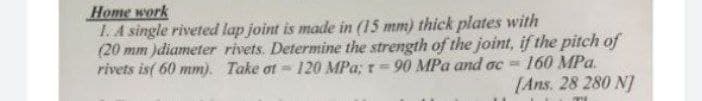 Нome work
1. A single riveted lap joint is made in (15 mm) thick plates with
(20 mm )diameter rivets. Determine the strength of the joint, if the pitch of
rivets is( 60 mm). Take ot - 120 MPa; r= 90 MPa and ac =
160 MPa.
[Ans. 28 280 N]
