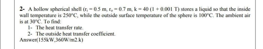 2- A hollow spherical shell (r; = 0.5 m, r. = 0.7 m, k = 40 (1 + 0.001 T) stores a liquid so that the inside
wall temperature is 250°C, while the outside surface temperature of the sphere is 100°C. The ambient air
is at 30°C. To find:
1- The heat transfer rate.
2- The outside heat transfer coefficient.
Answer(155kW,360W/m2.k)
