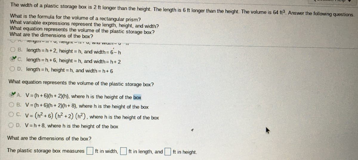 The width of a plastic storage box is 2 ft longer than the height. The length is 6 ft longer than the height. The volume is 64 ft3. Answer the following questions.
What is the formula for the volume of a rectangular prism?
What variable expressions represent the length, height, and width?
What equation represents the volume of the plastic storage box?
What are the dimensions of the box?
O B. length =h+2, height = h, and width= 6-h
C, length=h+6, height = h, and width= h+ 2
O D. length =h, height =h, and width = h+ 6
What equation represents the volume of the plastic storage box?
A. V= (h+6)(h + 2)(h), where h is the height of the box
O B. V= (h+ 6)(h + 2)(h+ 8), where h is the height of the box
O C. V=
(h? + 6) (h2 +2) (h²), where h is the height of the box
O D. V=h+8, where h is the height of the box
What are the dimensions of the box?
The plastic storage box measures
ft in width,
ft in length, and
ft in height.
