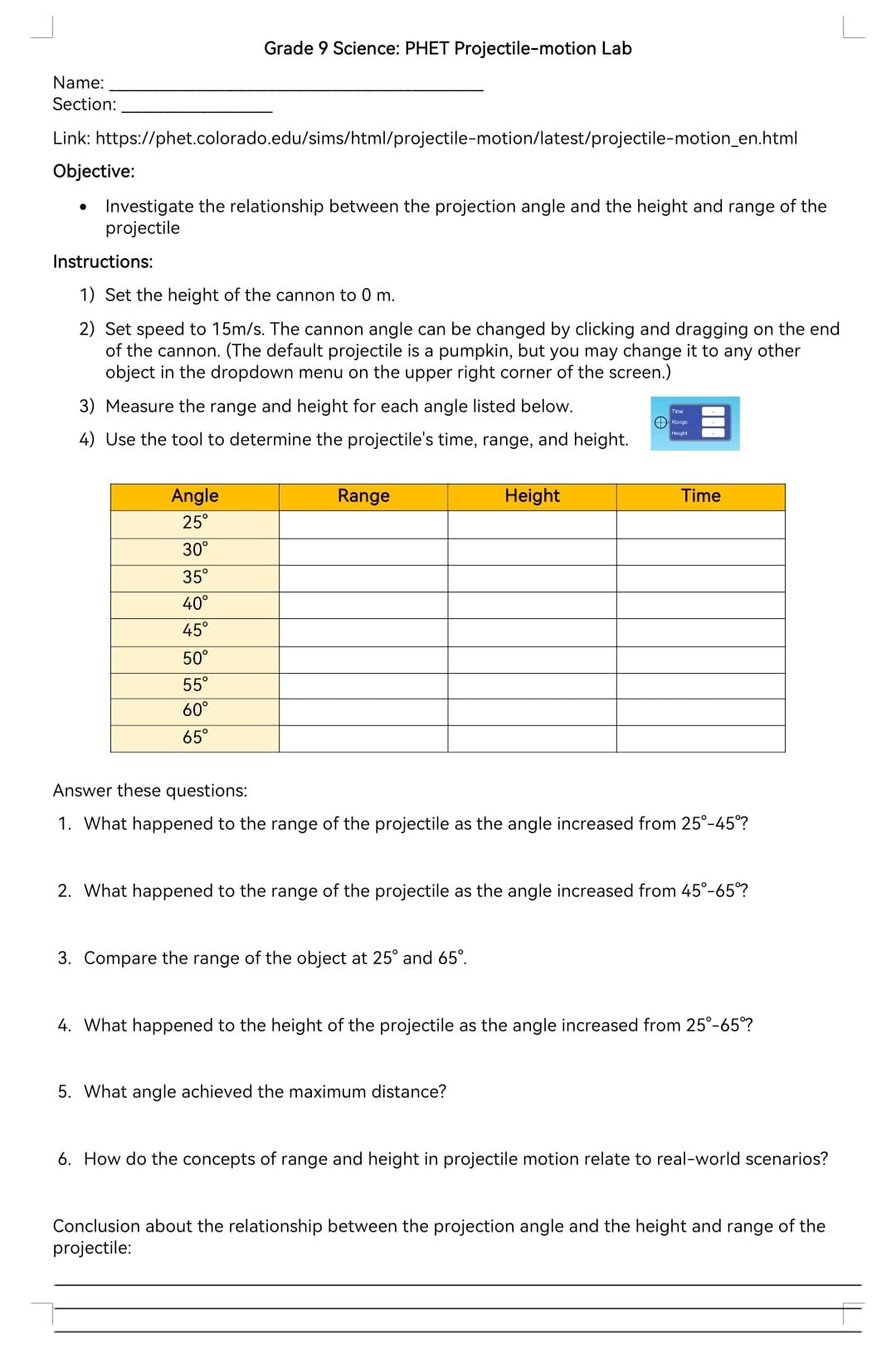 Name:
Section:
Grade 9 Science: PHET Projectile-motion Lab
Link: https://phet.colorado.edu/sims/html/projectile-motion/latest/projectile-motion_en.html
Objective:
•
Investigate the relationship between the projection angle and the height and range of the
projectile
Instructions:
1) Set the height of the cannon to 0 m.
2) Set speed to 15m/s. The cannon angle can be changed by clicking and dragging on the end
of the cannon. (The default projectile is a pumpkin, but you may change it to any other
object in the dropdown menu on the upper right corner of the screen.)
3) Measure the range and height for each angle listed below.
4) Use the tool to determine the projectile's time, range, and height.
Range
Height
=
Angle
25°
30°
35°
40°
45°
50°
55°
60°
65°
Range
Height
Time
Answer these questions:
1. What happened to the range of the projectile as the angle increased from 25°-45°?
2. What happened to the range of the projectile as the angle increased from 45°-65°?
3. Compare the range of the object at 25° and 65°.
4. What happened to the height of the projectile as the angle increased from 25°-65°?
5. What angle achieved the maximum distance?
6. How do the concepts of range and height in projectile motion relate to real-world scenarios?
Conclusion about the relationship between the projection angle and the height and range of the
projectile: