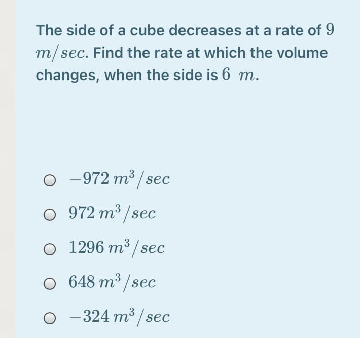 The side of a cube decreases at a rate of 9
m/sec. Find the rate at which the volume
changes, when the side is 6 m.
-972 m³ / sec
O 972 m³ /sec
1296 m³ / sec
648 m³ /sec
O -324 m³ / sec
