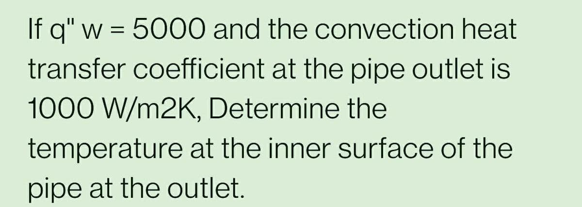 If q" w = 5000 and the convection heat
transfer coefficient at the pipe outlet is
1000 W/m2K, Determine the
temperature at the inner surface of the
pipe at the outlet.
