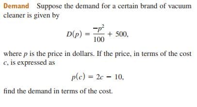Demand Suppose the demand for a certain brand of vacuum
cleaner is given by
-p?
+ 500,
100
D(p)
where p is the price in dollars. If the price, in terms of the cost
c, is expressed as
plc) = 2c - 10,
find the demand in terms of the cost.
