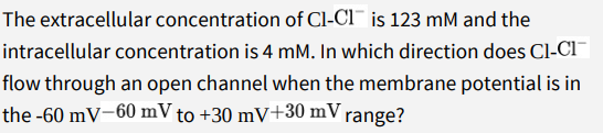 The extracellular concentration of Cl-Cl¯ is 123 mM and the
intracellular concentration is 4 mM. In which direction does Cl-CI¯|
flow through an open channel when the membrane potential is in
the -60 mV-60 mV to +30 mV+30 mV range?
