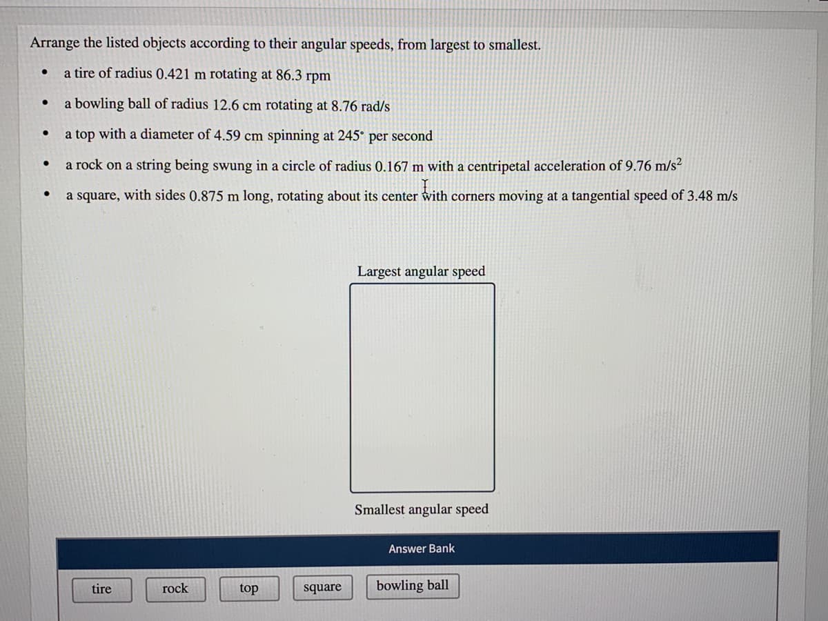 Arrange the listed objects according to their angular speeds, from largest to smallest.
a tire of radius 0.421 m rotating at 86.3 rpm
a bowling ball of radius 12.6 cm rotating at 8.76 rad/s
a top with a diameter of 4.59 cm spinning at 245° per second
a rock on a string being swung in a circle of radius 0.167 m with a centripetal acceleration of 9.76 m/s²
a square, with sides 0.875 m long, rotating about its center with corners moving at a tangential speed of 3.48 m/s
Largest angular speed
Smallest angular speed
Answer Bank
tire
rock
top
square
bowling ball
