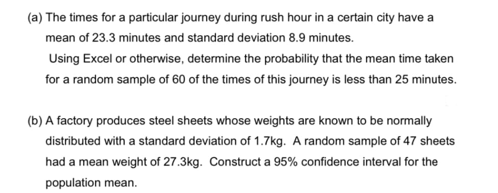 (a) The times for a particular journey during rush hour in a certain city have a
mean of 23.3 minutes and standard deviation 8.9 minutes.
Using Excel or otherwise, determine the probability that the mean time taken
for a random sample of 60 of the times of this journey is less than 25 minutes.
(b) A factory produces steel sheets whose weights are known to be normally
distributed with a standard deviation of 1.7kg. A random sample of 47 sheets
had a mean weight of 27.3kg. Construct a 95% confidence interval for the
population mean.
