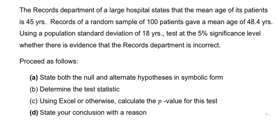 The Records department of a large hospital states that the mean age of its patients
is 45 yrs. Records of a random sample of 100 patients gave a mean age of 48.4 yrs.
Using a population standard deviation of 18 yrs., test at the 5% significance level
whether there is evidence that the Records department is incorrect.
Proceed as follows:
(a) State both the null and alternate hypotheses in symbolic form
(b) Determine the test statistic
(c) Using Excel or otherwise, calculate the p -value for this test
(d) State your conclusion with a reason
