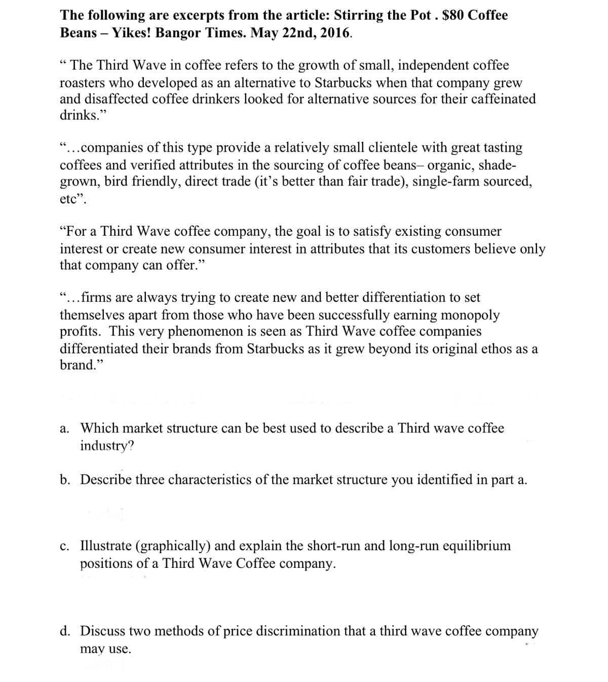 The following are excerpts from the article: Stirring the Pot . $80 Coffee
Beans – Yikes! Bangor Times. May 22nd, 2016.
“ The Third Wave in coffee refers to the growth of small, independent coffee
roasters who developed as an alternative to Starbucks when that company grew
and disaffected coffee drinkers looked for alternative sources for their caffeinated
drinks."
"...companies of this type provide a relatively small clientele with great tasting
coffees and verified attributes in the sourcing of coffee beans- organic, shade-
grown, bird friendly, direct trade (it's better than fair trade), single-farm sourced,
etc".
"For a Third Wave coffee company,
the goal is to satisfy existing consumer
interest or create new consumer interest in attributes that its customers believe only
that company can offer."
"...firms are always trying to create new and better differentiation to set
themselves apart from those who have been successfully earning monopoly
profits. This very phenomenon is seen as Third Wave coffee companies
differentiated their brands from Starbucks as it grew beyond its original ethos as a
brand."
a. Which market structure can be best used to describe a Third wave coffee
industry?
b. Describe three characteristics of the market structure you identified in part a.
c. Illustrate (graphically) and explain the short-run and long-run equilibrium
positions of a Third Wave Coffee company.
d.
cuss two methods of price discrimination that a thi
wave coffee company
may use.
