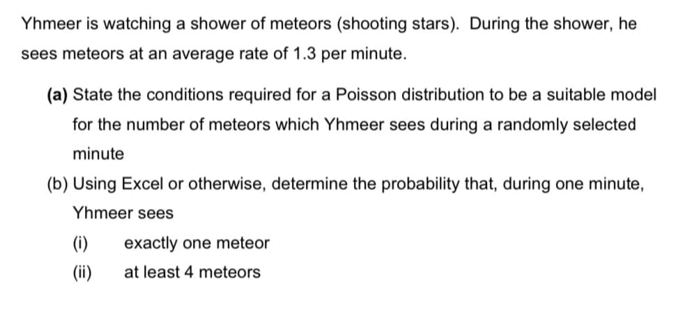 Yhmeer is watching a shower of meteors (shooting stars). During the shower, he
sees meteors at an average rate of 1.3 per minute.
(a) State the conditions required for a Poisson distribution to be a suitable model
for the number of meteors which Yhmeer sees during a randomly selected
minute
(b) Using Excel or otherwise, determine the probability that, during one minute,
Yhmeer sees
(i)
exactly one meteor
(ii)
at least 4 meteors
