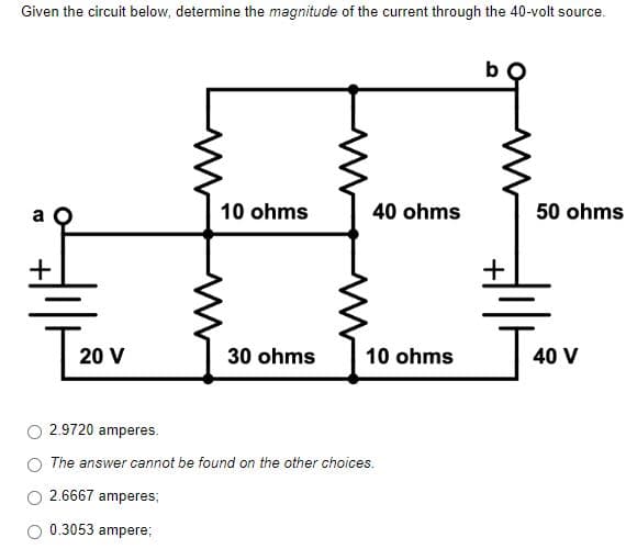 Given the circuit below, determine the magnitude of the current through the 40-volt source.
b
10 ohms
40 ohms
50 ohms
+
30 ohms
10 ohms
40 V
2.9720 amperes.
The answer cannot be found on the other choices.
2.6667 amperes:
0.3053 ampere;
[20
20 V
+