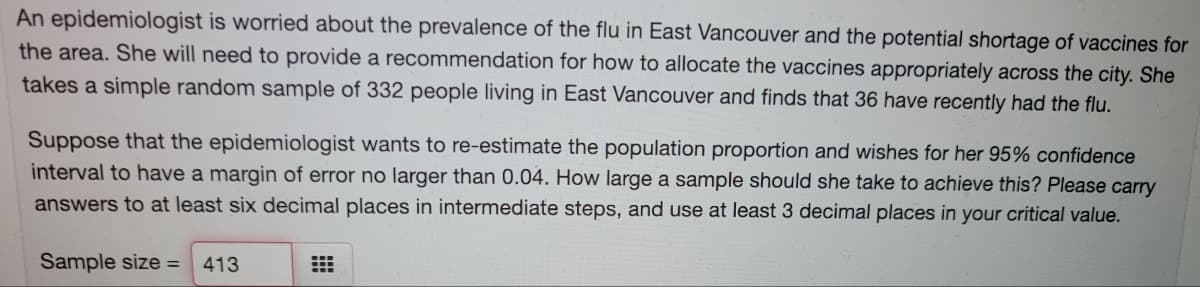 An epidemiologist is worried about the prevalence of the flu in East Vancouver and the potential shortage of vaccines for
the area. She will need to provide a recommendation for how to allocate the vaccines appropriately across the city. She
takes a simple random sample of 332 people living in East Vancouver and finds that 36 have recently had the flu.
Suppose that the epidemiologist wants to re-estimate the population proportion and wishes for her 95% confidence
interval to have a margin of error no larger than 0.04. How large a sample should she take to achieve this? Please carry
answers to at least six decimal places in intermediate steps, and use at least 3 decimal places in your critical value.
Sample size =
413
