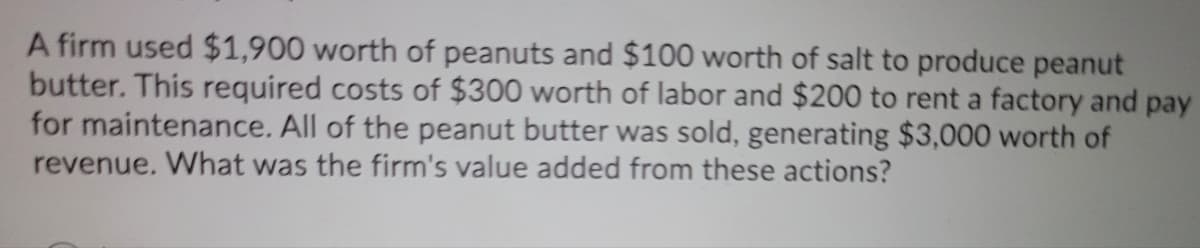 A firm used $1,900 worth of peanuts and $100 worth of salt to produce peanut
butter. This required costs of $300 worth of labor and $200 to rent a factory and pay
for maintenance. All of the peanut butter was sold, generating $3,000 worth of
revenue. What was the firm's value added from these actions?
