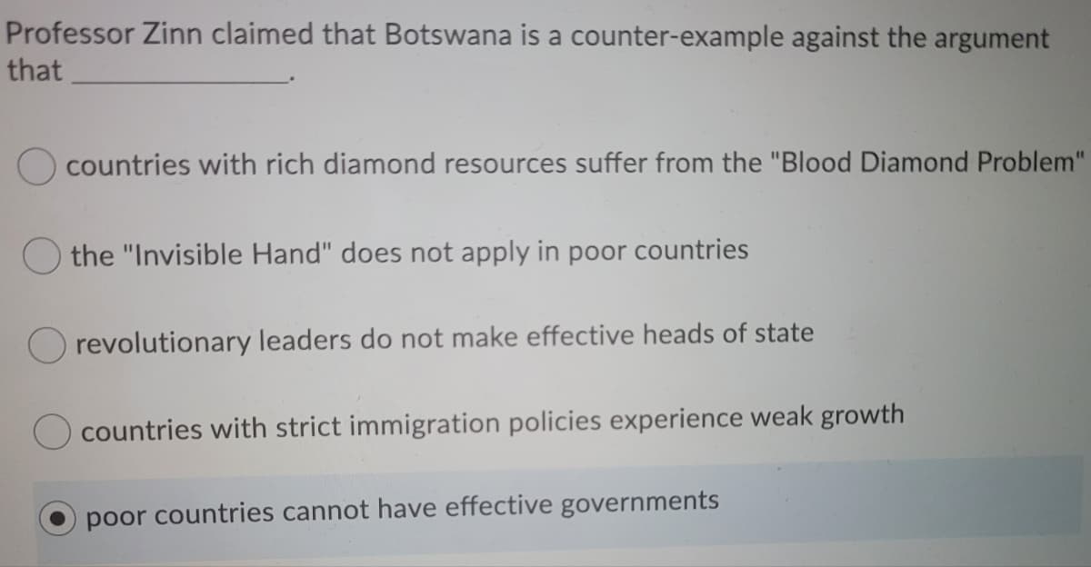 Professor Zinn claimed that Botswana is a counter-example against the argument
that
O countries with rich diamond resources suffer from the "Blood Diamond Problem"
the "Invisible Hand" does not apply in poor countries
O revolutionary leaders do not make effective heads of state
countries with strict immigration policies experience weak growth
poor countries cannot have effective governments
