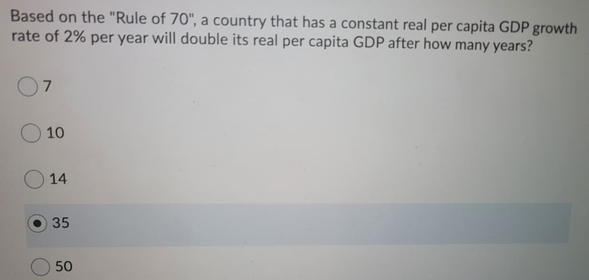 Based on the "Rule of 70", a country that has a constant real per capita GDP growth
rate of 2% per year will double its real per capita GDP after how many years?
10
14
35
50
