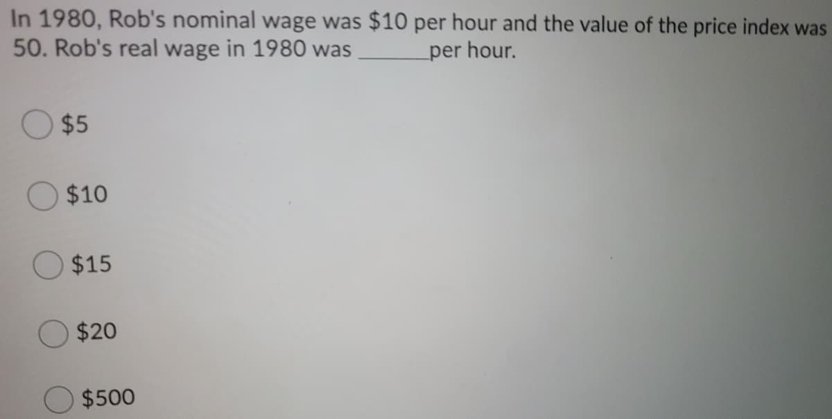 In 1980, Rob's nominal wage was $10 per hour and the value of the price index was
50. Rob's real wage in 1980 was
per hour.
$5
$10
O$15
$20
$500
