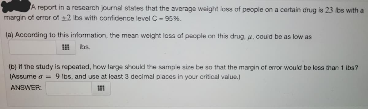 A report in a research journal states that the average weight loss of people on a certain drug is 23 lbs with a
margin of error of +2 Ibs with confidence level C = 95%.
(a) According to this information, the mean weight loss of people on this drug, u, could be as low as
Ibs.
(b) If the study is repeated, how large should the sample size be so that the margin of error would be less than 1 lbs?
(Assume o = 9 lbs, and use at least 3 decimal places in your critical value.)
ANSWER:
