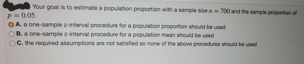 Your goal is to estimate a population proportion with a sample size n = 700 and the sample proportion of
p =
0.05.
O A. a one-sample z-interval procedure for a population proportion should be used
OB. a one-sample z-interval procedure for a population mean should be used
C. the required assumptions are not satisfied so none of the above procedures should be used

