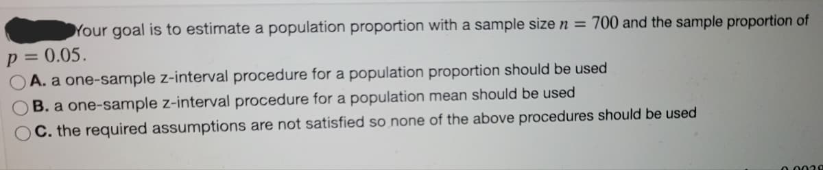 Your goal is to estimate a population proportion with a sample size n = 700 and the sample proportion of
p = 0.05.
A. a one-sample z-interval procedure for a population proportion should be used
B. a one-sample z-interval procedure for a population mean should be used
C. the required assumptions are not satisfied so none of the above procedures should be used
0.0028
