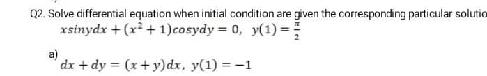 Q2. Solve differential equation when initial condition are given the corresponding particular solutio
xsinydx + (x2 + 1)cosydy = 0, y(1) =
a)
dx + dy = (x+ y)dx, y(1) = -1
