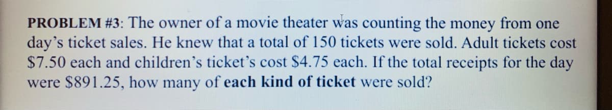 PROBLEM #3: The owner of a movie theater was counting the money from one
day's ticket sales. He knew that a total of 150 tickets were sold. Adult tickets cost
$7.50 each and children's ticket's cost $4.75 each. If the total receipts for the day
were $891.25, how many of each kind of ticket were sold?
