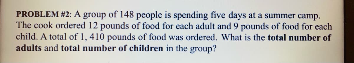PROBLEM #2: A group of l148 people is spending five days at a summer camp.
The cook ordered 12 pounds of food for each adult and 9 pounds of food for each
child. A total of 1, 410 pounds of food was ordered. What is the total number of
adults and total number of children in the group?
