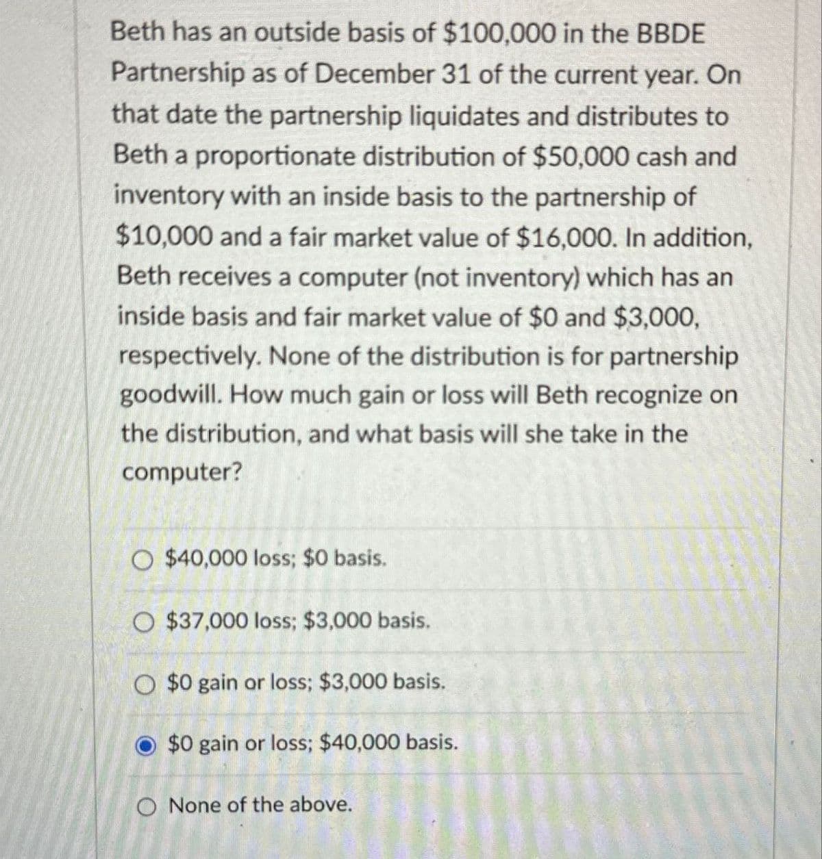 Beth has an outside basis of $100,000 in the BBDE
Partnership as of December 31 of the current year. On
that date the partnership liquidates and distributes to
Beth a proportionate distribution of $50,000 cash and
inventory with an inside basis to the partnership of
$10,000 and a fair market value of $16,000. In addition,
Beth receives a computer (not inventory) which has an
inside basis and fair market value of $0 and $3,000,
respectively. None of the distribution is for partnership
goodwill. How much gain or loss will Beth recognize on
the distribution, and what basis will she take in the
computer?
O $40,000 loss; $0 basis.
O $37,000 loss; $3,000 basis.
O $0 gain or loss; $3,000 basis.
$0 gain or loss; $40,000 basis.
O None of the above.