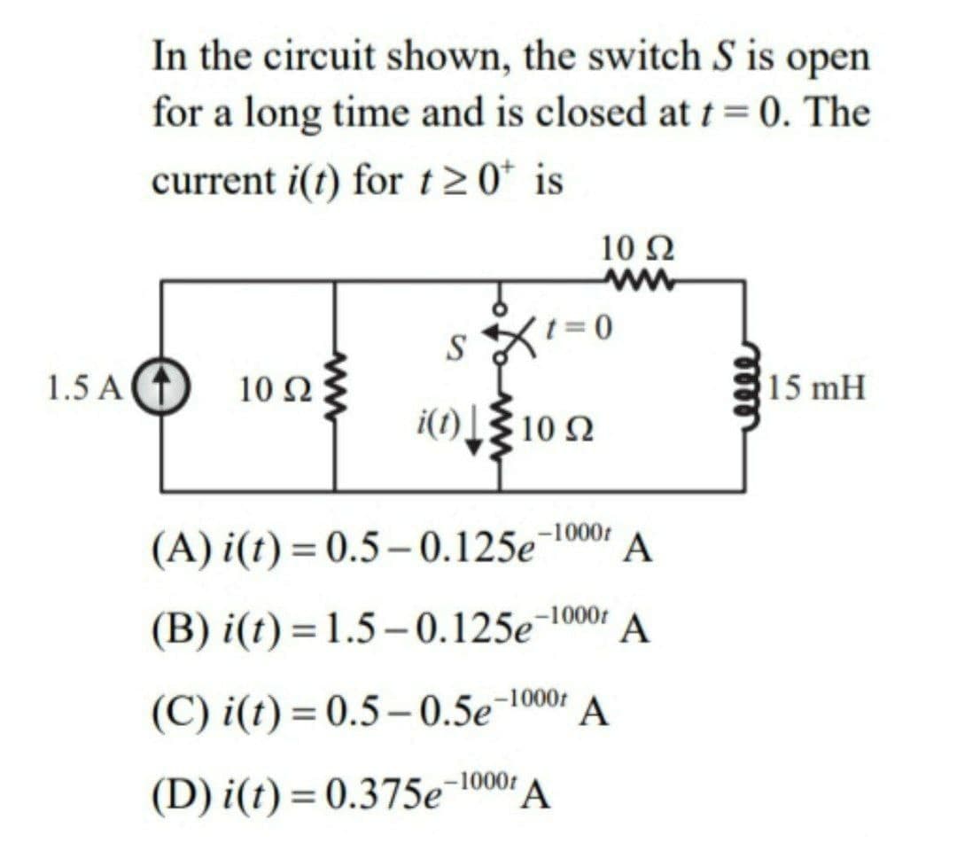 In the circuit shown, the switch S is open
for a long time and is closed at t=0. The
current i(t) for t 20* is
10 Ω
ww
S
1.5 A T
10 Ω
15 mH
i(1)[{ 10 2
-1000t
(A) i(t) = 0.5– 0.125e¯1000:
A
(B) i(t) = 1.5 – 0.125e¬1001
A
(C) i(t) = 0.5– 0.5e¯1000:
A
(D) i(t) = 0.375e¯10001
%3D
eel
ww
