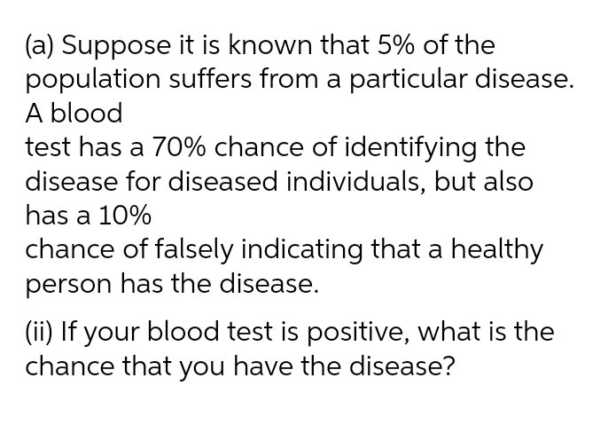 (a) Suppose it is known that 5% of the
population suffers from a particular disease.
A blood
test has a 70% chance of identifying the
disease for diseased individuals, but also
has a 10%
chance of falsely indicating that a healthy
person has the disease.
(ii) If your blood test is positive, what is the
chance that you have the disease?
