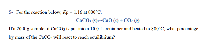 5- For the reaction below, Kp = 1.16 at 800°C.
CaCO3 (s)→CaO (s) + CO2 (g)
If a 20.0-g sample of CaCO; is put into a 10.0-L container and heated to 800°C, what percentage
by mass of the CaCO; will react to reach equilibrium?
