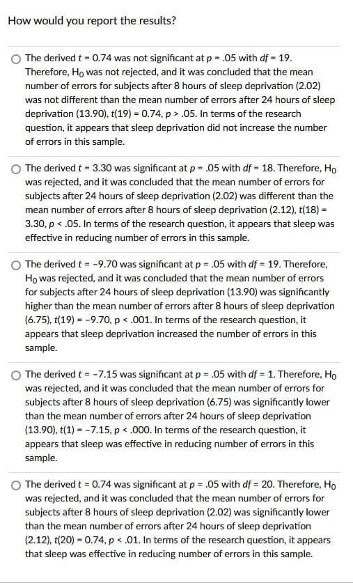 How would you report the results?
The derived t = 0.74 was not significant at p = .05 with df = 19.
Therefore, Ho was not rejected, and it was concluded that the mean
number of errors for subjects after 8 hours of sleep deprivation (2.02)
was not different than the mean number of errors after 24 hours of sleep
deprivation (13.90), t(19) = 0.74, p > .05. In terms of the research
question, it appears that sleep deprivation did not increase the number
of errors in this sample.
The derived t = 3.30 was significant at p = .05 with df = 18. Therefore, Ho
was rejected, and it was concluded that the mean number of errors for
subjects after 24 hours of sleep deprivation (2.02) was different than the
mean number of errors after 8 hours of sleep deprivation (2.12), t(18) =
3.30, p < .05. In terms of the research question, it appears that sleep was
effective in reducing number of errors in this sample.
The derived t = -9.70 was significant at p = .05 with df = 19. Therefore,
Họ was rejected, and it was concluded that the mean number of errors
for subjects after 24 hours of sleep deprivation (13.90) was significantly
higher than the mean number of errors after 8 hours of sleep deprivation
(6.75), t(19) = -9.70, p < .001. In terms of the research question, it
appears that sleep deprivation increased the number of errors in this
sample.
The derived t = -7.15 was significant at p = .05 with df = 1. Therefore, Ho
was rejected, and it was concluded that the mean number of errors for
subjects after 8 hours of sleep deprivation (6.75) was significantly lower
than the mean number of errors after 24 hours of sleep deprivation
(13.90), t(1) = -7.15, p < .000. In terms of the research question, it
appears that sleep was effective in reducing number of errors in this
sample.
The derived t = 0.74 was significant at p = .05 with df = 20. Therefore, Ho
was rejected, and it was concluded that the mean number of errors for
subjects after 8 hours of sleep deprivation (2.02) was significantly lower
than the mean number of errors after 24 hours of sleep deprivation
(2.12), t(20) = 0.74, p < .01. In terms of the research question, it appears
that sleep was effective in reducing number of errors in this sample.
