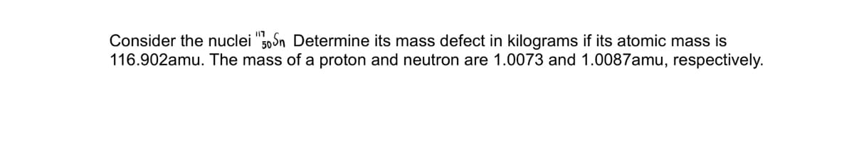 I17
Consider the nuclei "50Sn Determine its mass defect in kilograms if its atomic mass is
116.902amu. The mass of a proton and neutron are 1.0073 and 1.0087amu, respectively.
