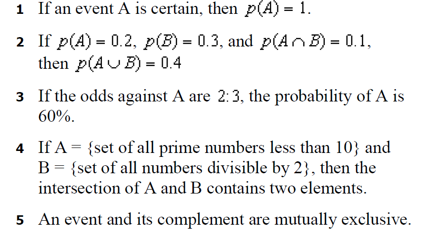 1 If an event A is certain, then p(A) = 1.
%3D
2 If p(A) = 0.2, p(B) = 0.3, and p(AnB) = 0.1,
then p(AUB) = 0.4
3 If the odds against A are 2:3, the probability of A is
60%.
4 If A = {set of all prime numbers less than 10} and
B = {set of all numbers divisible by 2}, then the
intersection of A and B contains two elements.
5 An event and its complement are mutually exclusive.
