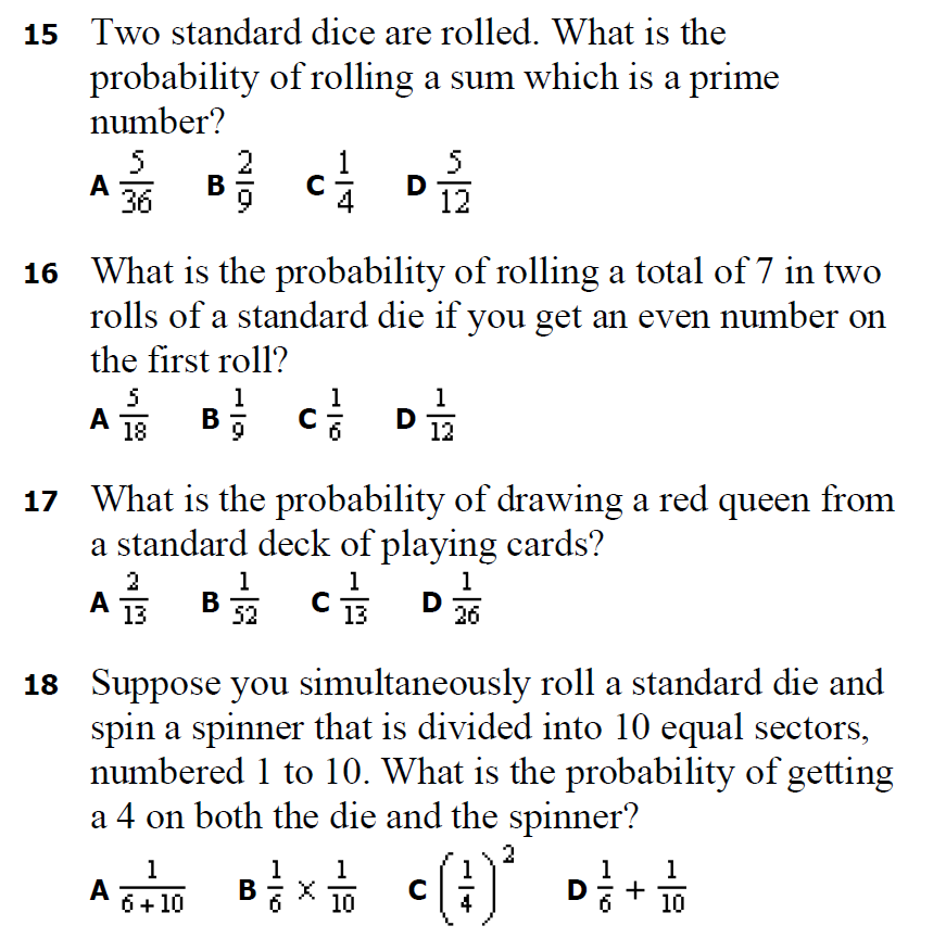 15 Two standard dice are rolled. What is the
probability of rolling a sum which is a prime
number?
5
A
36
5
D
12
В
16 What is the probability of rolling a total of 7 in two
rolls of a standard die if you get an even number on
the first roll?
5
1
A B; c D
1
18
12
17 What is the probability of drawing a red queen from
a standard deck of playing cards?
2
1
1
1
A
A 13
В
52
D
26
13
18 Suppose you simultaneously roll a standard die and
spin a spinner that is divided into 10 equal sectors,
numbered 1 to 10. What is the probability of getting
a 4 on both the die and the spinner?
1
A
6+ 10
1
B
1
1
1
+
10
C
D
10
