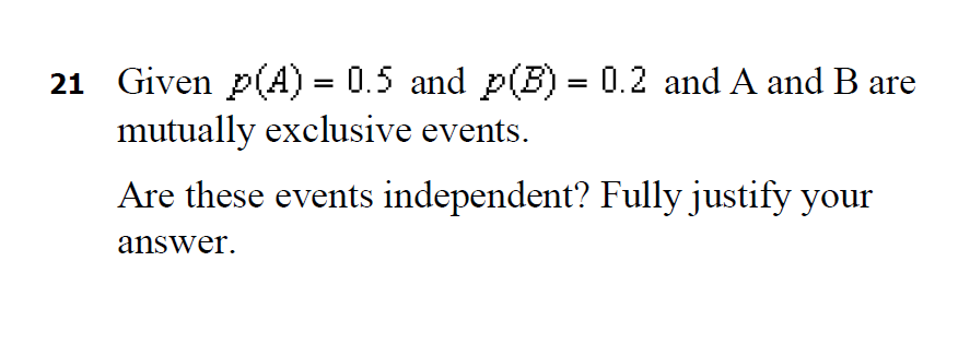21 Given p(A) = 0.5 and p(B) = 0.2 and A and B are
mutually exclusive events.
Are these events independent? Fully justify your
answer.
