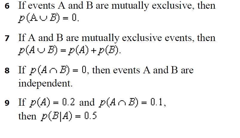 6 If events A and B are mutually exclusive, then
p(AUB) = 0.
7 If A and B are mutually exclusive events, then
p(AUB) = p(A) +p(B).
8 If p(AnB) = 0, then events A and B are
independent.
9 If p(A) = 0.2 and p(AnB) = 0.1,
then p(B|A) = 0.5
%3D
