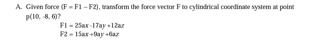 A. Given force (F = F1 – F2), transform the force vector F to cylindrical coordinate system at point
p(10, -8, 6)?
F1 = 25ax -17ay+12az
F2 %3D 15ах +9ау +6аz
